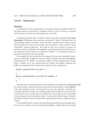 12.3. CICLUL DE VIAT¸ ˘A AL UNUI FIR DE EXECUT¸IE 367
12.3.6 Monitoare
Deﬁnit¸ie
Un segment de cod ce gestioneaz˘a o resurs˘a comun˘a mai multor de ﬁre de
execut¸ie separate concurente se nume¸ste sect¸iune critic˘a. In Java, o sect¸iune
critic˘a poate ﬁ un bloc de instruct¸iuni sau o metod˘a.
Controlul accesului ˆıntr-o sect¸iune critic˘a se face prin cuvˆantul cheie syn-
chronized. Platforma Java asociaz˘a un monitor (”lac˘at”) ﬁec˘arui obiect al
unui program aﬂat ˆın execut¸ie. Acest monitor va indica dac˘a resursa critic˘a
este accesat˘a de vreun ﬁr de execut¸ie sau este liber˘a, cu alte cuvinte ”mon-
itorizeaz˘a” resursa respectiv˘a. In cazul ˆın care este accesat˘a, va pune un
lac˘at pe aceasta, astfel ˆıncˆat s˘a ˆımpiedice accesul altor ﬁre de execut¸ie la ea.
In momentul cˆand resursa este eliberat˘a ”lac˘atul” va ﬁ eliminat, pentru a
permite accesul altor ﬁre de execut¸ie.
In exemplul de tip produc˘ator/consumator de mai sus, sect¸iunile critice
sunt metodele put ¸si get iar resursa critic˘a comun˘a este obiectul buffer.
Consumatorul nu trebuie s˘a acceseze buﬀer-ul cˆand producatorul tocmai
pune o valoare ˆın el, iar produc˘atorul nu trebuie s˘a modiﬁce valoarea din
buﬀer ˆın momentul cˆand aceasta este citit˘a de c˘atre consumator.
public synchronized int get() {
...
}
public synchronized void put(int number) {
...
}
S˘a observam c˘a ambele metode au fost declarate cu modiﬁcatorul synchronized.
Cu toate acestea, sistemul asociaz˘a un monitor unei instant¸e a clasei Buffer
¸si nu unei metode anume. In momentul ˆın care este apelat˘a o metod˘a sin-
cronizat˘a, ﬁrul de execut¸ie care a facut apelul va bloca obiectul a c˘arei metod˘a
o acceseaz˘a, ceea ce ˆınseamn˘a c˘a celelalte ﬁre de execut¸ie nu vor mai putea
accesa resursele critice ale acelui obiect. Acesta este un lucru logic, deoarece
mai multe sect¸iuni critice ale unui obiect gestioneaz˘a de fapt o singur˘a resurs˘a
critic˘a.
In exemplul nostru, atunci cˆand producatorul apeleaz˘a metoda put pen-
tru a scrie un num˘ar, va bloca tot obiectul buffer, astfel c˘a ﬁrul de execut¸ie
 