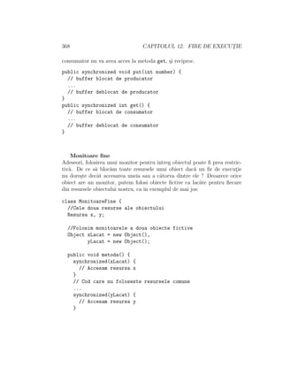 368 CAPITOLUL 12. FIRE DE EXECUT¸IE
consumator nu va avea acces la metoda get, ¸si reciproc.
public synchronized void put(int number) {
// buffer blocat de producator
...
// buffer deblocat de producator
}
public synchronized int get() {
// buffer blocat de consumator
...
// buffer deblocat de consumator
}
Monitoare ﬁne
Adeseori, folosirea unui monitor pentru ˆıntreg obiectul poate ﬁ prea restric-
tiv˘a. De ce s˘a bloc˘am toate resursele unui obiect dac˘a un ﬁr de execut¸ie
nu dore¸ste decˆat accesarea uneia sau a cˆatorva dintre ele ? Deoarece orice
obiect are un monitor, putem folosi obiecte ﬁctive ca lac˘ate pentru ﬁecare
din resursele obiectului nostru, ca ˆın exemplul de mai jos:
class MonitoareFine {
//Cele doua resurse ale obiectului
Resursa x, y;
//Folosim monitoarele a doua obiecte fictive
Object xLacat = new Object(),
yLacat = new Object();
public void metoda() {
synchronized(xLacat) {
// Accesam resursa x
}
// Cod care nu foloseste resursele comune
...
synchronized(yLacat) {
// Accesam resursa y
}
 