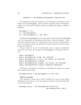 36 CAPITOLUL 2. OBIECTE S¸I CLASE
numeObiect = new NumeClasa([argumente constructor]);
S˘a consider˘am urm˘atorul exemplu, ˆın care declar˘am ¸si instant¸iem dou˘a
obiecte din clasa Rectangle, clas˘a ce descrie suprafet¸e graﬁce rectangulare,
deﬁnite de coordonatele colt¸ului stˆanga sus (originea) ¸si l˘at¸imea, respectiv
ˆın˘alt¸imea.
Rectangle r1, r2;
r1 = new Rectangle();
r2 = new Rectangle(0, 0, 100, 200);
In primul caz Rectangle() este un apel c˘atre constructorul clasei Rectangle
care este responsabil cu init¸ializarea obiectului cu valorile implicite. Dup˘a
cum observ˘am ˆın al doilea caz, init¸ializarea se poate face ¸si cu anumit¸i para-
metri, cu condit¸ia s˘a existe un constructor al clasei respective care s˘a accepte
parametrii respectivi.
Fiecare clas˘a are un set de constructori care se ocup˘a cu init¸ializare
obiectelor nou create. De exemplu, clasa Rectangle are urm˘atorii construc-
tori:
public Rectangle()
public Rectangle(int latime, int inaltime)
public Rectangle(int x, int y, int latime, int inaltime)
public Rectangle(Point origine)
public Rectangle(Point origine, int latime, int inaltime)
public Rectangle(Point origine, Dimension dimensiune)
Declararea, instant¸ierea ¸si init¸ializarea obiectului pot ap˘area pe aceea¸si
linie (cazul cel mai uzual):
Rectangle patrat = new Rectangle(0, 0, 100, 100);
Obiecte anonime
Este posibil˘a ¸si crearea unor obiecte anonime care servesc doar pentru
init¸ializarea altor obiecte, cazˆın care etapa de declarare a referint¸ei obiectului
nu mai este prezent˘a:
Rectangle patrat = new Rectangle(new Point(0,0),
new Dimension(100, 100));
 