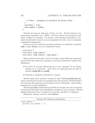 370 CAPITOLUL 12. FIRE DE EXECUT¸IE
// Nimic - asteptam ca variabila sa devina false
}
available = true;
this.number = number;
}
Varianta de mai sus, de¸si pare corect˘a, nu este. Aceasta deoarece im-
plementarea metodelor este ”selﬁsh”, cele dou˘a metode ˆısi asteapt˘a ˆın mod
egoist condit¸ia de terminare. Ca urmare, corectitudinea funct¸ion˘arii va de-
pinde de sistemul de operare pe care programul este rulat, ceea ce reprezint˘a
o gre¸seal˘a de programare.
Punerea corect˘a a unui ﬁr de execut¸ieˆın asteptare se realizeaz˘a cu metoda
wait a clasei Thread, care are urm˘atoarele forme:
void wait( )
void wait( long timeout )
void wait( long timeout, long nanos )
Dup˘a apelul metodei wait, ﬁrul de execut¸ie curent elibereaz˘a monitorul
asociat obiectului respectiv ¸si a¸steapt˘a ca una din urm˘atoarele condit¸ii s˘a ﬁe
ˆındeplinit˘a:
• Un alt ﬁr de execut¸ie informeaz˘a pe cei care ”a¸steapt˘a” la un anumit
monitor s˘a se ”trezeasc˘a” - acest lucru se realizeaz˘a printr-un apel al
metodei notifyAll sau notify.
• Perioada de a¸stepatare speciﬁcat˘a a expirat.
Metoda wait poate produce except¸ii de tipul InterruptedException,
atunci cˆand ﬁrul de execut¸ie care a¸steapt˘a (este deciˆın starea ”Not Runnable”)
esteˆıntrerupt din a¸steptare ¸si trecut fort¸atˆın starea ”Runnable”, de¸si condit¸ia
a¸steptat˘a nu era ˆınc˘a ˆındeplinit˘a.
Metoda notifyAll informeaz˘a toate ﬁrele de execut¸ie care suntˆın asteptare
la monitorul obiectului curentˆındeplinirea condit¸iei pe care o a¸steptau. Metoda
notify informeaz˘a doar un singur ﬁr de execut¸ie, speciﬁcat ca argument.
Reamintim varianta corect˘a a clasei Buffer:
Listing 12.9: Folosirea semafoarelor
class Buffer {
private int number = -1;
 