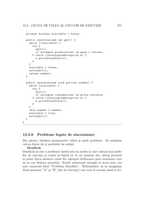 12.3. CICLUL DE VIAT¸ ˘A AL UNUI FIR DE EXECUT¸IE 371
private boolean available = false;
public synchronized int get() {
while (! available) {
try {
wait ();
// Asteapta producatorul sa puna o valoare
} catch ( InterruptedException e) {
e. printStackTrace ();
}
}
available = false;
notifyAll ();
return number;
}
public synchronized void put(int number) {
while (available) {
try {
wait ();
// Asteapta consumatorul sa preia valoarea
} catch ( InterruptedException e) {
e. printStackTrace ();
}
}
this.number = number;
available = true;
notifyAll ();
}
}
12.3.8 Probleme legate de sincronizare
Din p˘acate, folosirea monitoarelor ridic˘a ¸si unele probleme. S˘a analiz˘am
cˆateva dintre ele ¸si posibilele lor solut¸ii:
Deadlock
Deadlock-ul este o problem˘a clasic˘a ˆıntr-un mediu ˆın care ruleaz˘a mai multe
ﬁre de execut¸ie ¸si const˘a ˆın faptul c˘a, la un moment dat, ˆıntreg procesul
se poate bloca deoarece unele ﬁre a¸steapt˘a deblocarea unor monitoare care
nu se vor debloca niciodat˘a. Exist˘a numeroase exemple ˆın acest sens, cea
mai cunoscut˘a ﬁind ”Problema ﬁlozoﬁlor”. Reformulat˘a, s˘a ne imagin˘am
dou˘a persoane ”A” ¸si ”B” (ﬁre de execut¸ie) care stau la aceea¸si mas˘a ¸si tre-
 