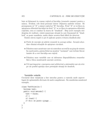 372 CAPITOLUL 12. FIRE DE EXECUT¸IE
buie s˘a foloseasc˘a ˆın comun cut¸itul ¸si furculit¸a (resursele comune) pentru a
mˆanca. Evident, cele dou˘a persoane doresc obt¸inerea ambelor resurse. S˘a
presupunem c˘a ”A” a ot¸inut cut¸itul ¸si ”B” furculit¸a. Firul ”A” se va bloca ˆın
a¸steptarea eliber˘arii furculit¸ei iar ﬁrul ”A” se va blocaˆın a¸stepatrea eliber˘arii
cut¸itului, ceea ce conduce la starea de ”deadlock”. De¸si acest exemplu este
desprins de realitate, exist˘a numeroase situat¸ii ˆın care fenomenul de ”dead-
lock” se poate manifesta, multe dintre acestea ﬁind diﬁcil de detectat.
Exist˘a cˆateva reguli ce pot ﬁ aplicate pentru evitarea deadlock-ului:
• Firele de execut¸ie s˘a solicite resursele ˆın aceea¸si ordine. Aceast˘a abor-
dare elimin˘a situat¸iile de a¸steptare circular˘a.
• Folosirea unor monitoare care s˘a controleze accesul la un grup de resurse.
In cazul nostru, putem folosi un monitor ”tacˆamuri” care trebuie blocat
ˆınainte de a cere furculit¸a sau cut¸itul.
• Folosirea unor variabile care s˘a informeze disponibilitatea resurselor
f˘ar˘a a bloca monitoarele asociate acestora.
• Cel mai importat, conceperea unei arhitecturi a sistemului care s˘a evite
pe cˆat posibil aparit¸ia unor potent¸iale situat¸ii de deaslock.
Variabile volatile
Cuvˆantul cheie volatile a fost introdus pentru a controla unele aspecte
legate de optimiz˘arile efectuate de unele compilatoare. S˘a consider˘am urm˘atorul
exemplu:
class TestVolatile {
boolean test;
public void metoda() {
test = false;
// *
if (test) {
// Aici se poate ajunge...
}
}
}
 