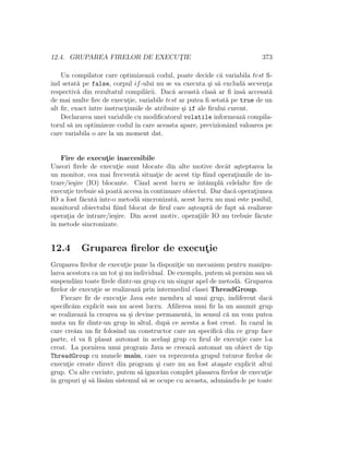 12.4. GRUPAREA FIRELOR DE EXECUT¸IE 373
Un compilator care optimizeaz˘a codul, poate decide c˘a variabila test ﬁ-
ind setat˘a pe false, corpul if-ului nu se va executa ¸si s˘a exclud˘a secvent¸a
respectiv˘a din rezultatul compil˘arii. Dac˘a aceast˘a clas˘a ar ﬁ ˆıns˘a accesat˘a
de mai multe ﬁre de execut¸ie, variabile test ar putea ﬁ setat˘a pe true de un
alt ﬁr, exact ˆıntre instruct¸iunile de atribuire ¸si if ale ﬁrului curent.
Declararea unei variabile cu modiﬁcatorul volatile informeaz˘a compila-
torul s˘a nu optimizeze codul ˆın care aceasta apare, previzionˆand valoarea pe
care variabila o are la un moment dat.
Fire de execut¸ie inaccesibile
Uneori ﬁrele de execut¸ie sunt blocate din alte motive decˆat a¸steptarea la
un monitor, cea mai frecvent˘a situat¸ie de acest tip ﬁind operat¸iunile de in-
trare/ie¸sire (IO) blocante. Cˆand acest lucru se ˆınt˘ampl˘a celelalte ﬁre de
execut¸ie trebuie s˘a poat˘a accesaˆın continuare obiectul. Dar dac˘a operat¸iunea
IO a fost f˘acut˘a ˆıntr-o metod˘a sincronizat˘a, acest lucru nu mai este posibil,
monitorul obiectului ﬁind blocat de ﬁrul care a¸steapt˘a de fapt s˘a realizeze
operat¸ia de intrare/ie¸sire. Din acest motiv, operat¸iile IO nu trebuie f˘acute
ˆın metode sincronizate.
12.4 Gruparea ﬁrelor de execut¸ie
Gruparea ﬁrelor de execut¸ie pune la dispozit¸ie un mecanism pentru manipu-
larea acestora ca un tot ¸si nu individual. De exemplu, putem s˘a pornim sau s˘a
suspend˘am toate ﬁrele dintr-un grup cu un singur apel de metod˘a. Gruparea
ﬁrelor de execut¸ie se realizeaz˘a prin intermediul clasei ThreadGroup.
Fiecare ﬁr de execut¸ie Java este membru al unui grup, indiferent dac˘a
speciﬁc˘am explicit sau nu acest lucru. Aﬁlierea unui ﬁr la un anumit grup
se realizeaz˘a la crearea sa ¸si devine permanent˘a, ˆın sensul c˘a nu vom putea
muta un ﬁr dintr-un grup ˆın altul, dup˘a ce acesta a fost creat. In cazul ˆın
care cre˘am un ﬁr folosind un constructor care nu speciﬁc˘a din ce grup face
parte, el va ﬁ plasat automat ˆın acela¸si grup cu ﬁrul de execut¸ie care l-a
creat. La pornirea unui program Java se creeaz˘a automat un obiect de tip
ThreadGroup cu numele main, care va reprezenta grupul tuturor ﬁrelor de
execut¸ie create direct din program ¸si care nu au fost ata¸sate explicit altui
grup. Cu alte cuvinte, putem s˘a ignor˘am complet plasarea ﬁrelor de execut¸ie
ˆın grupuri ¸si s˘a l˘as˘am sistemul s˘a se ocupe cu aceasta, adunˆandu-le pe toate
 