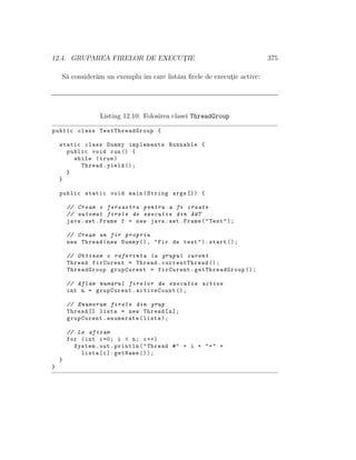 12.4. GRUPAREA FIRELOR DE EXECUT¸IE 375
S˘a consider˘am un exemplu ˆım care list˘am ﬁrele de execut¸ie active:
Listing 12.10: Folosirea clasei ThreadGroup
public class TestThreadGroup {
static class Dummy implements Runnable {
public void run() {
while (true)
Thread.yield ();
}
}
public static void main(String args []) {
// Cream o fereastra pentru a fi create
// automat firele de executie din AWT
java.awt.Frame f = new java.awt.Frame("Test");
// Cream un fir propriu
new Thread(new Dummy (), "Fir de test").start ();
// Obtinem o referinta la grupul curent
Thread firCurent = Thread.currentThread ();
ThreadGroup grupCurent = firCurent. getThreadGroup ();
// Aflam numarul firelor de executie active
int n = grupCurent.activeCount ();
// Enumeram firele din grup
Thread [] lista = new Thread[n];
grupCurent.enumerate(lista);
// Le afisam
for (int i=0; i < n; i++)
System.out.println("Thread #" + i + "=" +
lista[i]. getName ());
}
}
 