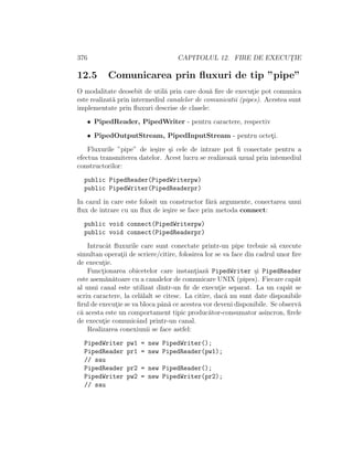 376 CAPITOLUL 12. FIRE DE EXECUT¸IE
12.5 Comunicarea prin ﬂuxuri de tip ”pipe”
O modalitate deosebit de util˘a prin care dou˘a ﬁre de execut¸ie pot comunica
este realizat˘a prin intermediul canalelor de comunicatii (pipes). Acestea sunt
implementate prin ﬂuxuri descrise de clasele:
• PipedReader, PipedWriter - pentru caractere, respectiv
• PipedOutputStream, PipedInputStream - pentru octet¸i.
Fluxurile ”pipe” de ie¸sire ¸si cele de intrare pot ﬁ conectate pentru a
efectua transmiterea datelor. Acest lucru se realizeaz˘a uzual prin intemediul
constructorilor:
public PipedReader(PipedWriterpw)
public PipedWriter(PipedReaderpr)
In cazul ˆın care este folosit un constructor f˘ar˘a argumente, conectarea unui
ﬂux de intrare cu un ﬂux de ie¸sire se face prin metoda connect:
public void connect(PipedWriterpw)
public void connect(PipedReaderpr)
Intrucˆat ﬂuxurile care sunt conectate printr-un pipe trebuie s˘a execute
simultan operat¸ii de scriere/citire, folosirea lor se va face din cadrul unor ﬁre
de execut¸ie.
Funct¸ionarea obicetelor care instant¸iaz˘a PipedWriter ¸si PipedReader
este asem˘an˘atoare cu a canalelor de comunicare UNIX (pipes). Fiecare cap˘at
al unui canal este utilizat dintr-un ﬁr de execut¸ie separat. La un cap˘at se
scriu caractere, la cel˘alalt se citesc. La citire, dac˘a nu sunt date disponibile
ﬁrul de execut¸ie se va bloca pˆan˘a ce acestea vor deveni disponibile. Se observ˘a
c˘a acesta este un comportament tipic produc˘ator-consumator asincron, ﬁrele
de execut¸ie comunicˆand printr-un canal.
Realizarea conexiunii se face astfel:
PipedWriter pw1 = new PipedWriter();
PipedReader pr1 = new PipedReader(pw1);
// sau
PipedReader pr2 = new PipedReader();
PipedWriter pw2 = new PipedWriter(pr2);
// sau
 