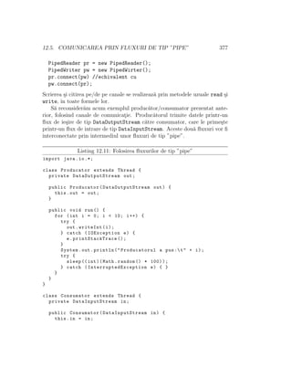 12.5. COMUNICAREA PRIN FLUXURI DE TIP ”PIPE” 377
PipedReader pr = new PipedReader();
PipedWriter pw = new PipedWirter();
pr.connect(pw) //echivalent cu
pw.connect(pr);
Scrierea ¸si citirea pe/de pe canale se realizeaz˘a prin metodele uzuale read ¸si
write, ˆın toate formele lor.
S˘a reconsider˘am acum exemplul produc˘ator/consumator prezentat ante-
rior, folosind canale de comunicat¸ie. Produc˘atorul trimite datele printr-un
ﬂux de ie¸sire de tip DataOutputStream c˘atre consumator, care le prime¸ste
printr-un ﬂux de intrare de tip DataInputStream. Aceste dou˘a ﬂuxuri vor ﬁ
interconectate prin intermediul unor ﬂuxuri de tip ”pipe”.
Listing 12.11: Folosirea ﬂuxurilor de tip ”pipe”
import java.io.*;
class Producator extends Thread {
private DataOutputStream out;
public Producator( DataOutputStream out) {
this.out = out;
}
public void run() {
for (int i = 0; i < 10; i++) {
try {
out.writeInt(i);
} catch (IOException e) {
e. printStackTrace ();
}
System.out.println("Producatorul a pus:t" + i);
try {
sleep ((int)(Math.random () * 100));
} catch ( InterruptedException e) { }
}
}
}
class Consumator extends Thread {
private DataInputStream in;
public Consumator( DataInputStream in) {
this.in = in;
 