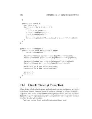 378 CAPITOLUL 12. FIRE DE EXECUT¸IE
}
public void run() {
int value = 0;
for (int i = 0; i < 10; i++) {
try {
value = in.readInt ();
} catch (IOException e) {
e. printStackTrace ();
}
System.out.println("Consumatorul a primit :t" + value);
}
}
}
public class TestPipes {
public static void main(String [] args)
throws IOException {
PipedOutputStream pipeOut = new PipedOutputStream ();
PipedInputStream pipeIn = new PipedInputStream (pipeOut);
DataOutputStream out = new DataOutputStream (pipeOut);
DataInputStream in = new DataInputStream (pipeIn);
Producator p1 = new Producator(out);
Consumator c1 = new Consumator(in);
p1.start ();
c1.start ();
}
}
12.6 Clasele Timer ¸si TimerTask
Clasa Timer ofer˘a o facilitate de a planiﬁca diverse act¸iuni pentru a ﬁ real-
izate la un anumit moment de c˘atre un ﬁr de execut¸ie ce ruleaz˘a ˆın fundal.
Act¸iunile unui obiect de tip Timer sunt implementate ca instant¸e ale clasei
TimerTask ¸si pot ﬁ programate pentru o singur˘a execut¸ie sau pentru execut¸ii
repetate la intervale regulate.
Pa¸sii care trebuie f˘acut¸i pentru folosirea unui timer sunt:
 