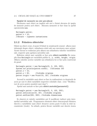 2.1. CICLUL DE VIAT¸ ˘A AL UNUI OBIECT 37
Spat¸iul de memorie nu este pre-alocat
Declararea unui obiect nu implic˘a sub nici o form˘a alocarea de spat¸iu
de memorie pentru acel obiect. Alocarea memoriei se face doar la apelul
operatorului new.
Rectangle patrat;
patrat.x = 10;
//Eroare - lipseste instantierea
2.1.2 Folosirea obiectelor
Odat˘a un obiect creat, el poate ﬁ folosit ˆın urm˘atoarele sensuri: aﬂarea unor
informat¸ii despre obiect, schimbarea st˘arii sale sau executarea unor act¸iuni.
Aceste lucruri se realizeaza prin aﬂarea sau schimbarea valorilor variabilelor
sale, respectiv prin apelarea metodelor sale.
Referirea valorii unei variabile se face prin obiect.variabila De exem-
plu clasa Rectangle are variabilele publice x, y, width, height, origin.
Aﬂarea valorilor acestor variabile sau schimbarea lor se face prin construct¸ii
de genul:
Rectangle patrat = new Rectangle(0, 0, 100, 200);
System.out.println(patrat.width); //afiseaza 100
patrat.x = 10;
patrat.y = 20; //schimba originea
patrat.origin = new Point(10, 20); //schimba originea
Accesul la variabilele unui obiect se face ˆın conformitate cu drepturile de
acces pe care le ofer˘a variabilele respective celorlalte clase. (vezi ”Modiﬁca-
tori de acces pentru membrii unei clase”)
Apelul unei metode se face prin obiect.metoda([parametri]).
Rectangle patrat = new Rectangle(0, 0, 100, 200);
patrat.setLocation(10, 20); //schimba originea
patrat.setSize(200, 300); //schimba dimensiunea
Se observ˘a c˘a valorile variabilelor pot ﬁ modiﬁcate indirect prin inter-
mediul metodelor sale. Programarea orientat˘a obiect descurajeaz˘a folosirea
direct˘a a variabilelor unui obiect deoarece acesta poate ﬁ adus ˆın st˘ari in-
consistente (ireale). In schimb, pentru ﬁecare variabil˘a care descrie starea
 