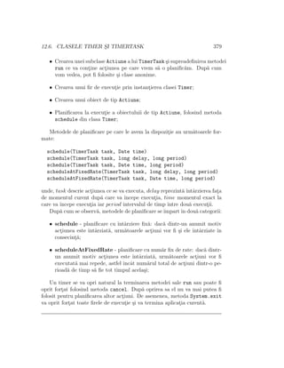 12.6. CLASELE TIMER S¸I TIMERTASK 379
• Crearea unei subclase Actiune a lui TimerTask ¸si supreadeﬁnirea metodei
run ce va cont¸ine act¸iunea pe care vrem s˘a o planiﬁc˘am. Dup˘a cum
vom vedea, pot ﬁ folosite ¸si clase anonime.
• Crearea unui ﬁr de execut¸ie prin instant¸ierea clasei Timer;
• Crearea unui obiect de tip Actiune;
• Planiﬁcarea la execut¸ie a obiectuluii de tip Actiune, folosind metoda
schedule din clasa Timer;
Metodele de planiﬁcare pe care le avem la dispozit¸ie au urm˘atoarele for-
mate:
schedule(TimerTask task, Date time)
schedule(TimerTask task, long delay, long period)
schedule(TimerTask task, Date time, long period)
scheduleAtFixedRate(TimerTask task, long delay, long period)
scheduleAtFixedRate(TimerTask task, Date time, long period)
unde, task descrie act¸iunea ce se va executa, delay reprezint˘a ˆıntˆarzierea fat¸a
de momentul curent dup˘a care va ˆıncepe execut¸ia, time momentul exact la
care va ˆıncepe execut¸ia iar period intervalul de timp ˆıntre dou˘a execut¸ii.
Dup˘a cum se observ˘a, metodele de planiﬁcare seˆımpartˆın dou˘a categorii:
• schedule - planiﬁcare cu ˆıntˆarziere ﬁx˘a: dac˘a dintr-un anumit motiv
act¸iunea este ˆıntˆarziat˘a, urm˘atoarele act¸iuni vor ﬁ ¸si ele ˆıntˆarziate ˆın
consecint¸˘a;
• scheduleAtFixedRate - planiﬁcare cu num˘ar ﬁx de rate: dac˘a dintr-
un anumit motiv act¸iunea este ˆıntˆarziat˘a, urm˘atoarele act¸iuni vor ﬁ
executat˘a mai repede, astfel ˆıncˆat num˘arul total de act¸iuni dintr-o pe-
rioad˘a de timp s˘a ﬁe tot timpul acela¸si;
Un timer se va opri natural la terminarea metodei sale run sau poate ﬁ
oprit fort¸at folosind metoda cancel. Dup˘a oprirea sa el nu va mai putea ﬁ
folosit pentru planiﬁcarea altor act¸iuni. De asemenea, metoda System.exit
va oprit fort¸at toate ﬁrele de execut¸ie ¸si va termina aplicat¸ia curent˘a.
 