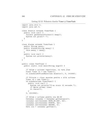 380 CAPITOLUL 12. FIRE DE EXECUT¸IE
Listing 12.12: Folosirea claselor Timer ¸si TimerTask
import java.util .*;
import java.awt .*;
class Atentie extends TimerTask {
public void run() {
Toolkit. getDefaultToolkit ().beep ();
System.out.print(".");
}
}
class Alarma extends TimerTask {
public String mesaj;
public Alarma(String mesaj) {
this.mesaj = mesaj;
}
public void run() {
System.out.println(mesaj);
}
}
public class TestTimer {
public static void main(String args []) {
// Setam o actiune repetitiva , cu rata fixa
final Timer t1 = new Timer ();
t1. scheduleAtFixedRate (new Atentie (), 0, 1*1000);
// Folosim o clasa anonima pentru o alta actiune
Timer t2 = new Timer ();
t2.schedule(new TimerTask () {
public void run() {
System.out.println("S-au scurs 10 secunde.");
// Oprim primul timer
t1.cancel ();
}
}, 10*1000);
// Setam o actiune pentru ora 22:30
Calendar calendar = Calendar.getInstance ();
calendar.set(Calendar.HOUR_OF_DAY , 22);
calendar.set(Calendar.MINUTE , 30);
calendar.set(Calendar.SECOND , 0);
Date ora = calendar.getTime ();
 