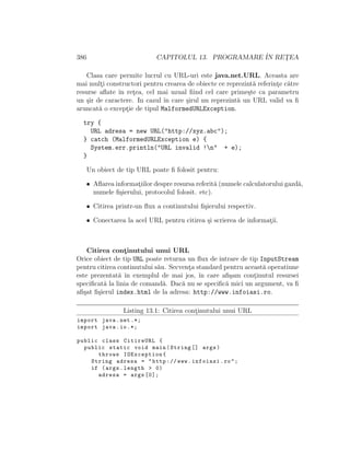386 CAPITOLUL 13. PROGRAMARE ˆIN RET¸EA
Clasa care permite lucrul cu URL-uri este java.net.URL. Aceasta are
mai mult¸i constructori pentru crearea de obiecte ce reprezint˘a referint¸e c˘atre
resurse aﬂate ˆın ret¸ea, cel mai uzual ﬁind cel care prime¸ste ca parametru
un ¸sir de caractere. In cazul ˆın care ¸sirul nu reprezint˘a un URL valid va ﬁ
aruncat˘a o except¸ie de tipul MalformedURLException.
try {
URL adresa = new URL("http://xyz.abc");
} catch (MalformedURLException e) {
System.err.println("URL invalid !n" + e);
}
Un obiect de tip URL poate ﬁ folosit pentru:
• Aﬂarea informat¸iilor despre resursa referit˘a (numele calculatorului gazd˘a,
numele ﬁ¸sierului, protocolul folosit. etc).
• Citirea printr-un ﬂux a continutului ﬁ¸sierului respectiv.
• Conectarea la acel URL pentru citirea ¸si scrierea de informat¸ii.
Citirea cont¸inutului unui URL
Orice obiect de tip URL poate returna un ﬂux de intrare de tip InputStream
pentru citirea continutului s˘au. Secvent¸a standard pentru aceast˘a operatiune
este prezentat˘a ˆın exemplul de mai jos, ˆın care aﬁ¸sam cont¸inutul resursei
speciﬁcat˘a la linia de comand˘a. Dac˘a nu se speciﬁc˘a mici un argument, va ﬁ
aﬁ¸sat ﬁ¸sierul index.html de la adresa: http://www.infoiasi.ro.
Listing 13.1: Citirea cont¸inutului unui URL
import java.net .*;
import java.io.*;
public class CitireURL {
public static void main(String [] args)
throws IOException{
String adresa = "http :// www.infoiasi.ro";
if (args.length > 0)
adresa = args [0];
 