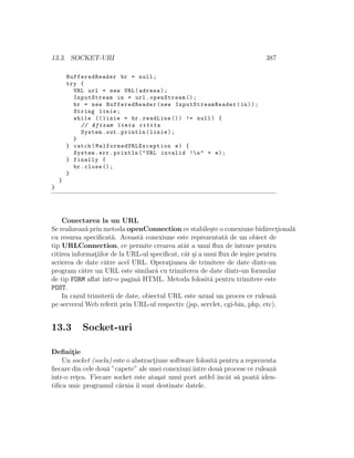 13.3. SOCKET-URI 387
BufferedReader br = null;
try {
URL url = new URL(adresa);
InputStream in = url.openStream ();
br = new BufferedReader(new InputStreamReader (in));
String linie;
while (( linie = br.readLine ()) != null) {
// Afisam linia citita
System.out.println(linie);
}
} catch( MalformedURLException e) {
System.err.println("URL invalid !n" + e);
} finally {
br.close ();
}
}
}
Conectarea la un URL
Se realizeaz˘a prin metoda openConnection ce stabile¸ste o conexiune bidirect¸ional˘a
cu resursa speciﬁcat˘a. Aceast˘a conexiune este reprezentat˘a de un obiect de
tip URLConnection, ce permite crearea atˆat a unui ﬂux de intrare pentru
citirea informat¸iilor de la URL-ul speciﬁcat, cˆat ¸si a unui ﬂux de ie¸sire pentru
scrierea de date c˘atre acel URL. Operat¸iunea de trimitere de date dintr-un
program c˘atre un URL este similar˘a cu trimiterea de date dintr-un formular
de tip FORM aﬂat ˆıntr-o pagin˘a HTML. Metoda folosit˘a pentru trimitere este
POST.
In cazul trimiterii de date, obiectul URL este uzual un proces ce ruleaz˘a
pe serverul Web referit prin URL-ul respectiv (jsp, servlet, cgi-bin, php, etc).
13.3 Socket-uri
Deﬁnit¸ie
Un socket (soclu) este o abstract¸iune software folosit˘a pentru a reprezenta
ﬁecare din cele dou˘a ”capete” ale unei conexiuniˆıntre dou˘a procese ce ruleaz˘a
ˆıntr-o ret¸ea. Fiecare socket este ata¸sat unui port astfel ˆıncˆat s˘a poat˘a iden-
tiﬁca unic programul c˘aruia ˆıi sunt destinate datele.
 
