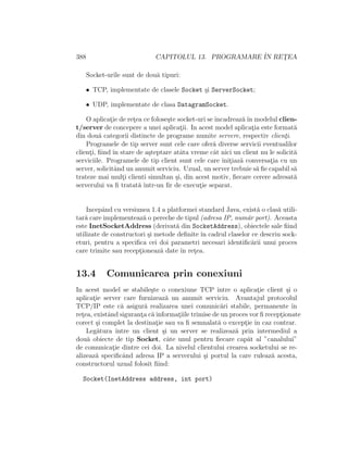 388 CAPITOLUL 13. PROGRAMARE ˆIN RET¸EA
Socket-urile sunt de dou˘a tipuri:
• TCP, implementate de clasele Socket ¸si ServerSocket;
• UDP, implementate de clasa DatagramSocket.
O aplicat¸ie de ret¸ea ce folose¸ste socket-uri seˆıncadreaz˘aˆın modelul clien-
t/server de concepere a unei aplicat¸ii. In acest model aplicat¸ia este format˘a
din dou˘a categorii distincte de programe numite servere, respectiv client¸i.
Programele de tip server sunt cele care ofer˘a diverse servicii eventualilor
client¸i, ﬁind ˆın stare de a¸steptare atˆata vreme cˆat nici un client nu le solicit˘a
serviciile. Programele de tip client sunt cele care init¸iaz˘a conversat¸ia cu un
server, solicitˆand un anumit serviciu. Uzual, un server trebuie s˘a ﬁe capabil s˘a
trateze mai mult¸i clienti simultan ¸si, din acest motiv, ﬁecare cerere adresat˘a
serverului va ﬁ tratat˘a ˆıntr-un ﬁr de execut¸ie separat.
Incepˆand cu versiunea 1.4 a platformei standard Java, exist˘a o clas˘a utili-
tar˘a care implementeaz˘a o pereche de tipul (adresa IP, num˘ar port). Aceasta
este InetSocketAddress (derivat˘a din SocketAddress), obiectele sale ﬁind
utilizate de constructori ¸si metode deﬁnite ˆın cadrul claselor ce descriu sock-
eturi, pentru a speciﬁca cei doi parametri necesari identiﬁc˘arii unui proces
care trimite sau recept¸ioneaz˘a date ˆın ret¸ea.
13.4 Comunicarea prin conexiuni
In acest model se stabile¸ste o conexiune TCP ˆıntre o aplicat¸ie client ¸si o
aplicat¸ie server care furnizeaz˘a un anumit serviciu. Avantajul protocolul
TCP/IP este c˘a asigur˘a realizarea unei comunic˘ari stabile, permanente ˆın
ret¸ea, existˆand sigurant¸a c˘a informat¸iile trimise de un proces vor ﬁ recept¸ionate
corect ¸si complet la destinat¸ie sau va ﬁ semnalat˘a o except¸ie ˆın caz contrar.
Leg˘atura ˆıntre un client ¸si un server se realizeaz˘a prin intermediul a
dou˘a obiecte de tip Socket, cˆate unul pentru ﬁecare cap˘at al ”canalului”
de comunicat¸ie dintre cei doi. La nivelul clientului crearea socketului se re-
alizeaz˘a speciﬁcˆand adresa IP a serverului ¸si portul la care ruleaz˘a acesta,
constructorul uzual folosit ﬁind:
Socket(InetAddress address, int port)
 