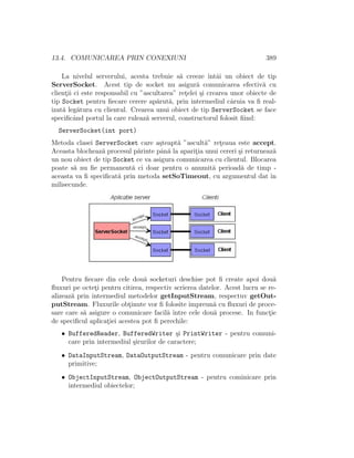 13.4. COMUNICAREA PRIN CONEXIUNI 389
La nivelul serverului, acesta trebuie s˘a creeze ˆıntˆai un obiect de tip
ServerSocket. Acest tip de socket nu asigur˘a comunicarea efectiv˘a cu
client¸ii ci este responsabil cu ”ascultarea” ret¸elei ¸si crearea unor obiecte de
tip Socket pentru ﬁecare cerere ap˘arut˘a, prin intermediul cˆaruia va ﬁ real-
izat˘a leg˘atura cu clientul. Crearea unui obiect de tip ServerSocket se face
speciﬁcˆand portul la care ruleaz˘a serverul, constructorul folosit ﬁind:
ServerSocket(int port)
Metoda clasei ServerSocket care a¸steapt˘a ”ascult˘a” ret¸eaua este accept.
Aceasta blocheaz˘a procesul p˘arinte pˆan˘a la aparit¸ia unui cereri ¸si returneaz˘a
un nou obiect de tip Socket ce va asigura comunicarea cu clientul. Blocarea
poate s˘a nu ﬁe permanent˘a ci doar pentru o anumit˘a perioad˘a de timp -
aceasta va ﬁ speciﬁcat˘a prin metoda setSoTimeout, cu argumentul dat ˆın
milisecunde.
Pentru ﬁecare din cele dou˘a socketuri deschise pot ﬁ create apoi dou˘a
ﬂuxuri pe octet¸i pentru citirea, respectiv scrierea datelor. Acest lucru se re-
alizeaz˘a prin intermediul metodelor getInputStream, respectuv getOut-
putStream. Fluxurile obt¸inute vor ﬁ folosite ˆımpreun˘a cu ﬂuxuri de proce-
sare care s˘a asigure o comunicare facil˘a ˆıntre cele dou˘a procese. In funct¸ie
de speciﬁcul aplicat¸iei acestea pot ﬁ perechile:
• BufferedReader, BufferedWriter ¸si PrintWriter - pentru comuni-
care prin intermediul ¸sirurilor de caractere;
• DataInputStream, DataOutputStream - pentru comunicare prin date
primitive;
• ObjectInputStream, ObjectOutputStream - pentru cominicare prin
intermediul obiectelor;
 