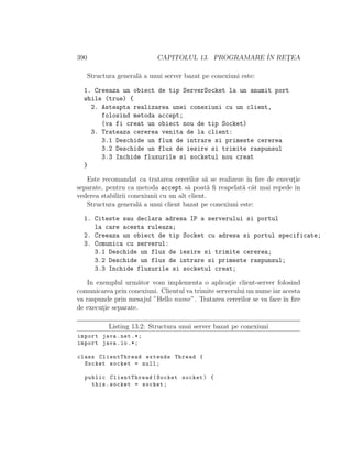 390 CAPITOLUL 13. PROGRAMARE ˆIN RET¸EA
Structura general˘a a unui server bazat pe conexiuni este:
1. Creeaza un obiect de tip ServerSocket la un anumit port
while (true) {
2. Asteapta realizarea unei conexiuni cu un client,
folosind metoda accept;
(va fi creat un obiect nou de tip Socket)
3. Trateaza cererea venita de la client:
3.1 Deschide un flux de intrare si primeste cererea
3.2 Deschide un flux de iesire si trimite raspunsul
3.3 Inchide fluxurile si socketul nou creat
}
Este recomandat ca tratarea cererilor s˘a se realizeze ˆın ﬁre de execut¸ie
separate, pentru ca metoda accept s˘a poat˘a ﬁ reapelat˘a cˆat mai repede ˆın
vederea stabilirii conexiunii cu un alt client.
Structura general˘a a unui client bazat pe conexiuni este:
1. Citeste sau declara adresa IP a serverului si portul
la care acesta ruleaza;
2. Creeaza un obiect de tip Socket cu adresa si portul specificate;
3. Comunica cu serverul:
3.1 Deschide un flux de iesire si trimite cererea;
3.2 Deschide un flux de intrare si primeste raspunsul;
3.3 Inchide fluxurile si socketul creat;
In exemplul urm˘ator vom implementa o aplicat¸ie client-server folosind
comunicarea prin conexiuni. Clientul va trimite serverului un nume iar acesta
va raspunde prin mesajul ”Hello nume”. Tratarea cererilor se va face ˆın ﬁre
de execut¸ie separate.
Listing 13.2: Structura unui server bazat pe conexiuni
import java.net .*;
import java.io.*;
class ClientThread extends Thread {
Socket socket = null;
public ClientThread(Socket socket) {
this.socket = socket;
 