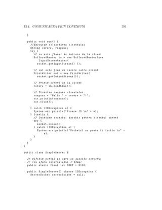 13.4. COMUNICAREA PRIN CONEXIUNI 391
}
public void run() {
// Executam solicitarea clientului
String cerere , raspuns;
try {
// in este fluxul de intrare de la client
BufferedReader in = new BufferedReader(new
InputStreamReader (
socket. getInputStream () ));
// out este flux de iesire catre client
PrintWriter out = new PrintWriter(
socket. getOutputStream ());
// Primim cerere de la client
cerere = in.readLine ();
// Trimitem raspuns clientului
raspuns = "Hello " + cerere + "!";
out.println(raspuns);
out.flush ();
} catch (IOException e) {
System.err.println("Eroare IO n" + e);
} finally {
// Inchidem socketul deschis pentru clientul curent
try {
socket.close ();
} catch (IOException e) {
System.err.println("Socketul nu poate fi inchis n" +
e);
}
}
}
}
public class SimpleServer {
// Definim portul pe care se gaseste serverul
// (in afara intervalului 1 -1024)
public static final int PORT = 8100;
public SimpleServer () throws IOException {
ServerSocket serverSocket = null;
 