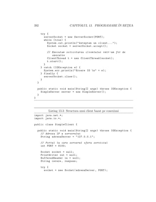 392 CAPITOLUL 13. PROGRAMARE ˆIN RET¸EA
try {
serverSocket = new ServerSocket(PORT);
while (true) {
System.out.println("Asteptam un client ...");
Socket socket = serverSocket.accept ();
// Executam solicitarea clientului intr -un fir de
executie
ClientThread t = new ClientThread(socket);
t.start ();
}
} catch (IOException e) {
System.err.println("Eroare IO n" + e);
} finally {
serverSocket.close ();
}
}
public static void main(String [] args) throws IOException {
SimpleServer server = new SimpleServer ();
}
}
Listing 13.3: Structura unui client bazat pe conexiuni
import java.net .*;
import java.io.*;
public class SimpleClient {
public static void main(String [] args) throws IOException {
// Adresa IP a serverului
String adresaServer = "127.0.0.1";
// Portul la care serverul ofera serviciul
int PORT = 8100;
Socket socket = null;
PrintWriter out = null;
BufferedReader in = null;
String cerere , raspuns;
try {
socket = new Socket(adresaServer , PORT);
 