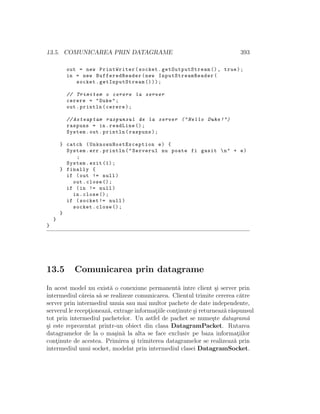 13.5. COMUNICAREA PRIN DATAGRAME 393
out = new PrintWriter(socket. getOutputStream (), true);
in = new BufferedReader(new InputStreamReader (
socket. getInputStream ()));
// Trimitem o cerere la server
cerere = "Duke";
out.println(cerere);
// Asteaptam raspunsul de la server (" Hello Duke !")
raspuns = in.readLine ();
System.out.println(raspuns);
} catch ( UnknownHostException e) {
System.err.println("Serverul nu poate fi gasit n" + e)
;
System.exit (1);
} finally {
if (out != null)
out.close ();
if (in != null)
in.close ();
if (socket != null)
socket.close ();
}
}
}
13.5 Comunicarea prin datagrame
In acest model nu exist˘a o conexiune permanent˘a ˆıntre client ¸si server prin
intermediul c˘areia s˘a se realizeze comunicarea. Clientul trimite cererea c˘atre
server prin intermediul unuia sau mai multor pachete de date independente,
serverul le recept¸ioneaz˘a, extrage informat¸iile cont¸inute ¸si returneaz˘a r˘aspunsul
tot prin intermediul pachetelor. Un astfel de pachet se nume¸ste datagram˘a
¸si este reprezentat printr-un obiect din clasa DatagramPacket. Rutarea
datagramelor de la o ma¸sin˘a la alta se face exclusiv pe baza informat¸iilor
cont¸inute de acestea. Primirea ¸si trimiterea datagramelor se realizeaz˘a prin
intermediul unui socket, modelat prin intermediul clasei DatagramSocket.
 