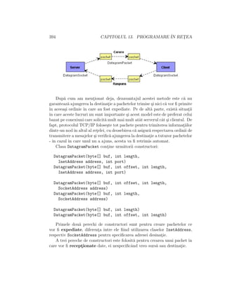 394 CAPITOLUL 13. PROGRAMARE ˆIN RET¸EA
Dup˘a cum am ment¸ionat deja, dezavantajul acestei metode este c˘a nu
garanteaz˘a ajungerea la destinat¸ie a pachetelor trimise ¸si nici c˘a vor ﬁ primite
ˆın aceea¸si ordinie ˆın care au fost expediate. Pe de alt˘a parte, exist˘a situat¸ii
ˆın care aceste lucruri nu sunt importante ¸si acest model este de preferat celui
bazat pe conexiuni care solicit˘a mult mai mult atˆat serverul cˆat ¸si clientul. De
fapt, protocolul TCP/IP folose¸ste tot pachete pentru trimiterea informat¸iilor
dintr-un nodˆın altul al ret¸elei, cu deosebirea c˘a asigur˘a respectarea ordinii de
transmitere a mesajelor ¸si veriﬁc˘a ajungerea la destinat¸ie a tuturor pachetelor
- ˆın cazul ˆın care unul nu a ajuns, acesta va ﬁ retrimis automat.
Clasa DatagramPacket cont¸ine urm˘atorii constructori:
DatagramPacket(byte[] buf, int length,
InetAddress address, int port)
DatagramPacket(byte[] buf, int offset, int length,
InetAddress address, int port)
DatagramPacket(byte[] buf, int offset, int length,
SocketAddress address)
DatagramPacket(byte[] buf, int length,
SocketAddress address)
DatagramPacket(byte[] buf, int length)
DatagramPacket(byte[] buf, int offset, int length)
Primele dou˘a perechi de constructori sunt pentru creare pachetelor ce
vor ﬁ expediate, diferent¸a ˆıntre ele ﬁind utilizarea claselor InetAddress,
respectiv SocketAddress pentru speciﬁcarea adresei desinat¸ie.
A trei pereche de constructori este folosit˘a pentru crearea unui pachet ˆın
care vor ﬁ recept¸ionate date, ei nespeciﬁcˆand vreo surs˘a sau destinat¸ie.
 