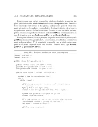 13.5. COMUNICAREA PRIN DATAGRAME 395
Dup˘a crearea unui pachet procesul de trimitere ¸si primire a acestuia im-
plic˘a apelul metodelor send ¸si receive ale clasei DatagramSocket. Deoarece
toate informat¸ii sunt incluse ˆın datagram˘a, acela¸si socket poate ﬁ folosit atˆat
pentru trimiterea de pachete, eventual c˘atre destinat¸ii diferite, cˆat ¸si pentru
recept¸ionarea acestora de la diverse surse. In cazul ˆın care refolosim pachete,
putem schimba cont¸inutul acestora cu metoda setData, precum ¸si adresa la
care le trimitem prin setAddress, setPort ¸si setSocketAddress.
Extragerea informat¸iilor cont¸iunte de un pachet se realizeaz˘a prin metoda
getData din clasa DatagramPacket. De asemenea, aceast˘a clas˘a ofer˘a metode
pentru aﬂarea adresei IP ¸si a portului procesului care a trimis datagrama,
pentru a-i putea r˘aspunde dac˘a este necesar. Acestea sunt: getAdress,
getPort ¸si getSocketAddress.
Listing 13.4: Structura unui server bazat pe datagrame
import java.net .*;
import java.io.*;
public class DatagramServer {
public static final int PORT = 8200;
private DatagramSocket socket = null;
DatagramPacket cerere , raspuns = null;
public void start () throws IOException {
socket = new DatagramSocket(PORT);
try {
while (true) {
// Declaram pachetul in care va fi receptionata
cererea
byte [] buf = new byte [256];
cerere = new DatagramPacket(buf , buf.length);
System.out.println("Asteptam un pachet ...");
socket.receive(cerere);
// Aflam adresa si portul de la care vine cererea
InetAddress adresa = cerere.getAddress ();
int port = cerere.getPort ();
// Construim raspunsul
 