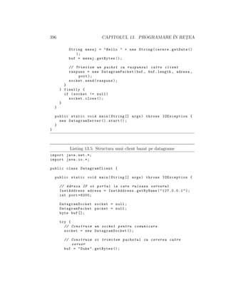 396 CAPITOLUL 13. PROGRAMARE ˆIN RET¸EA
String mesaj = "Hello " + new String(cerere.getData ()
);
buf = mesaj.getBytes ();
// Trimitem un pachet cu raspunsul catre client
raspuns = new DatagramPacket(buf , buf.length , adresa ,
port);
socket.send(raspuns);
}
} finally {
if (socket != null)
socket.close ();
}
}
public static void main(String [] args) throws IOException {
new DatagramServer ().start ();
}
}
Listing 13.5: Structura unui client bazat pe datagrame
import java.net .*;
import java.io.*;
public class DatagramClient {
public static void main(String [] args) throws IOException {
// Adresa IP si portul la care ruleaza serverul
InetAddress adresa = InetAddress.getByName("127.0.0.1");
int port =8200;
DatagramSocket socket = null;
DatagramPacket packet = null;
byte buf [];
try {
// Construim un socket pentru comunicare
socket = new DatagramSocket ();
// Construim si trimitem pachetul cu cererea catre
server
buf = "Duke".getBytes ();
 