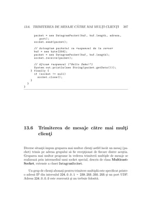 13.6. TRIMITEREA DE MESAJE C ˘ATRE MAI MULT¸I CLIENT¸I 397
packet = new DatagramPacket(buf , buf.length , adresa ,
port);
socket.send(packet);
// Asteaptam pachetul cu raspunsul de la server
buf = new byte [256];
packet = new DatagramPacket(buf , buf.length);
socket.receive(packet);
// Afisam raspunsul (" Hello Duke !")
System.out.println(new String(packet.getData ()));
} finally {
if (socket != null)
socket.close ();
}
}
}
13.6 Trimiterea de mesaje c˘atre mai mult¸i
client¸i
Diverse situat¸ii impun gruparea mai multor client¸i astfel ˆıncˆat un mesaj (pa-
chet) trimis pe adresa grupului s˘a ﬁe recept¸ionat de ﬁecare dintre ace¸stia.
Gruparea mai multor programe ˆın vederea trimiterii multiple de mesaje se
realizeaz˘a prin intermediul unui socket special, descris de clasa Multicast-
Socket, extensie a clasei DatagramSocket.
Un grup de client¸i abonat¸i pentru trimitere multipl˘a este speciﬁcat printr-
o adres˘a IP din intervalul 224.0.0.1 - 239.255.255.255 ¸si un port UDP.
Adresa 224.0.0.0 este rezervat˘a ¸si nu trebuie folosit˘a.
 