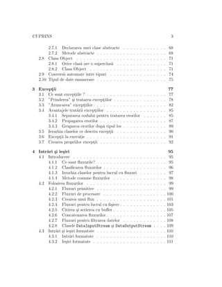 CUPRINS 3
2.7.1 Declararea unei clase abstracte . . . . . . . . . . . . . 68
2.7.2 Metode abstracte . . . . . . . . . . . . . . . . . . . . . 68
2.8 Clasa Object . . . . . . . . . . . . . . . . . . . . . . . . . . . 71
2.8.1 Orice clas˘a are o superclas˘a . . . . . . . . . . . . . . . 71
2.8.2 Clasa Object . . . . . . . . . . . . . . . . . . . . . . . 71
2.9 Conversii automate ˆıntre tipuri . . . . . . . . . . . . . . . . . 74
2.10 Tipul de date enumerare . . . . . . . . . . . . . . . . . . . . . 75
3 Except¸ii 77
3.1 Ce sunt except¸iile ? . . . . . . . . . . . . . . . . . . . . . . . . 77
3.2 ”Prinderea” ¸si tratarea except¸iilor . . . . . . . . . . . . . . . . 78
3.3 ”Aruncarea” except¸iilor . . . . . . . . . . . . . . . . . . . . . . 82
3.4 Avantajele trat˘arii except¸iilor . . . . . . . . . . . . . . . . . . 85
3.4.1 Separarea codului pentru tratarea erorilor . . . . . . . 85
3.4.2 Propagarea erorilor . . . . . . . . . . . . . . . . . . . . 87
3.4.3 Gruparea erorilor dup˘a tipul lor . . . . . . . . . . . . . 89
3.5 Ierarhia claselor ce descriu except¸ii . . . . . . . . . . . . . . . 90
3.6 Except¸ii la execut¸ie . . . . . . . . . . . . . . . . . . . . . . . . 91
3.7 Crearea propriilor except¸ii . . . . . . . . . . . . . . . . . . . . 92
4 Intr˘ari ¸si ie¸siri 95
4.1 Introducere . . . . . . . . . . . . . . . . . . . . . . . . . . . . 95
4.1.1 Ce sunt ﬂuxurile? . . . . . . . . . . . . . . . . . . . . . 95
4.1.2 Clasiﬁcarea ﬂuxurilor . . . . . . . . . . . . . . . . . . . 96
4.1.3 Ierarhia claselor pentru lucrul cu ﬂuxuri . . . . . . . . 97
4.1.4 Metode comune ﬂuxurilor . . . . . . . . . . . . . . . . 98
4.2 Folosirea ﬂuxurilor . . . . . . . . . . . . . . . . . . . . . . . . 99
4.2.1 Fluxuri primitive . . . . . . . . . . . . . . . . . . . . . 99
4.2.2 Fluxuri de procesare . . . . . . . . . . . . . . . . . . . 100
4.2.3 Crearea unui ﬂux . . . . . . . . . . . . . . . . . . . . . 101
4.2.4 Fluxuri pentru lucrul cu ﬁ¸siere . . . . . . . . . . . . . . 103
4.2.5 Citirea ¸si scrierea cu buﬀer . . . . . . . . . . . . . . . . 105
4.2.6 Concatenarea ﬂuxurilor . . . . . . . . . . . . . . . . . . 107
4.2.7 Fluxuri pentru ﬁltrarea datelor . . . . . . . . . . . . . 108
4.2.8 Clasele DataInputStream ¸si DataOutputStream . . . . 109
4.3 Intr˘ari ¸si ie¸siri formatate . . . . . . . . . . . . . . . . . . . . . 110
4.3.1 Intr˘ari formatate . . . . . . . . . . . . . . . . . . . . . 110
4.3.2 Ie¸siri formatate . . . . . . . . . . . . . . . . . . . . . . 111
 