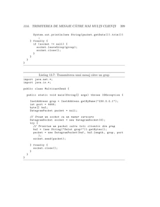 13.6. TRIMITEREA DE MESAJE C ˘ATRE MAI MULT¸I CLIENT¸I 399
System.out.println(new String(packet.getData ()).trim ())
;
} finally {
if (socket != null) {
socket.leaveGroup(group);
socket.close ();
}
}
}
}
Listing 13.7: Transmiterea unui mesaj c˘atre un grup
import java.net .*;
import java.io.*;
public class MulticastSend {
public static void main(String [] args) throws IOException {
InetAddress grup = InetAddress.getByName("230.0.0.1");
int port = 4444;
byte [] buf;
DatagramPacket packet = null;
// Cream un socket cu un numar oarecare
DatagramSocket socket = new DatagramSocket (0);
try {
// Trimitem un pachet catre toti clientii din grup
buf = (new String("Salut grup!")).getBytes ();
packet = new DatagramPacket(buf , buf.length , grup , port
);
socket.send(packet);
} finally {
socket.close ();
}
}
}
 
