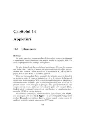 Capitolul 14
Appleturi
14.1 Introducere
Deﬁnit¸ie
Un applet reprezint˘a un program Java de dimensiuni reduse ce gestioneaz˘a
o suprafat¸˘a de aﬁ¸sare (container) care poate ﬁ inclus˘a ˆıntr-o pagin˘a Web. Un
astfel de program se mai nume¸ste miniaplicatie.
Ca orice alt˘a aplicat¸ie Java, codul unui applet poate ﬁ format din una sau
mai multe clase. Una dintre acestea este principal˘a ¸si extinde clasa Applet,
aceasta ﬁind clasa ce trebuie speciﬁcat˘a ˆın documentul HTML ce descrie
pagina Web ˆın care dorim s˘a includem appletul.
Diferent¸a fundamental˘a dintre un applet ¸si o aplicat¸ie const˘a ˆın faptul c˘a
un applet nu poate ﬁ executat independent, ci va ﬁ executat de browserul
ˆın care este ˆınc˘arcat˘a pagina Web ce cont¸ine appletul respectiv. O aplicat¸ie
independent˘a este executat˘a prin apelul interpretorului java, avˆand ca ar-
gument numele clasei principale a aplicat¸iei, clasa principal˘a ﬁind cea care
cont¸ine metoda main. Ciclul de viat˘a al unui applet este complet diferit,
ﬁind dictat de evenimentele generate de c˘atre browser la vizualizarea docu-
mentului HTML ce cont¸ine appletul.
Pachetul care ofer˘a suport pentru crearea de appleturi este java.applet,
cea mai important˘a clas˘a ﬁind Applet. In pachetul javax.swing exist˘a
¸si clasa JApplet, care extinde Applet, oferind suport pentru crearea de
appleturi pe arhitectura de componente JFC/Swing.
401
 