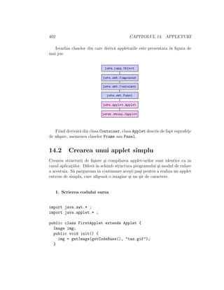 402 CAPITOLUL 14. APPLETURI
Ierarhia claselor din care deriv˘a appleturile este prezentata ˆın ﬁgura de
mai jos:
Fiind derivat˘a din clasa Container, clasa Applet descrie de fapt suprafet¸e
de aﬁ¸sare, asemenea claselor Frame sau Panel.
14.2 Crearea unui applet simplu
Crearea structurii de ﬁ¸siere ¸si compilarea applet-urilor sunt identice ca ˆın
cazul aplicat¸iilor. Difer˘a ˆın schimb structura programului ¸si modul de rulare
a acestuia. S˘a parguream ˆın continuare ace¸sti pa¸si pentru a realiza un applet
extrem de simplu, care aﬁ¸seaz˘a o imagine ¸si un ¸sir de caractere.
1. Scrierea codului sursa
import java.awt.* ;
import java.applet.* ;
public class FirstApplet extends Applet {
Image img;
public void init() {
img = getImage(getCodeBase(), "taz.gif");
}
 