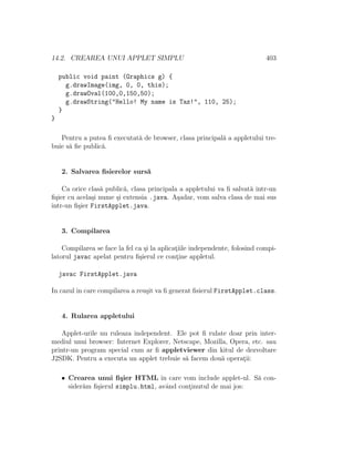 14.2. CREAREA UNUI APPLET SIMPLU 403
public void paint (Graphics g) {
g.drawImage(img, 0, 0, this);
g.drawOval(100,0,150,50);
g.drawString("Hello! My name is Taz!", 110, 25);
}
}
Pentru a putea ﬁ executat˘a de browser, clasa principal˘a a appletului tre-
buie s˘a ﬁe public˘a.
2. Salvarea ﬁsierelor surs˘a
Ca orice clas˘a public˘a, clasa principala a appletului va ﬁ salvat˘a ˆıntr-un
ﬁ¸sier cu acela¸si nume ¸si extensia .java. A¸sadar, vom salva clasa de mai sus
ˆıntr-un ﬁ¸sier FirstApplet.java.
3. Compilarea
Compilarea se face la fel ca ¸si la aplicat¸iile independente, folosind compi-
latorul javac apelat pentru ﬁ¸sierul ce cont¸ine appletul.
javac FirstApplet.java
In cazulˆın care compilarea a reu¸sit va ﬁ generat ﬁsierul FirstApplet.class.
4. Rularea appletului
Applet-urile nu ruleaza independent. Ele pot ﬁ rulate doar prin inter-
mediul unui browser: Internet Explorer, Netscape, Mozilla, Opera, etc. sau
printr-un program special cum ar ﬁ appletviewer din kitul de dezvoltare
J2SDK. Pentru a executa un applet trebuie s˘a facem dou˘a operat¸ii:
• Crearea unui ﬁ¸sier HTML ˆın care vom include applet-ul. S˘a con-
sider˘am ﬁ¸sierul simplu.html, avˆand cont¸inutul de mai jos:
 