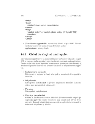 404 CAPITOLUL 14. APPLETURI
<html>
<head>
<title>Primul applet Java</title>
</head>
<body>
<applet code=FirstApplet.class width=400 height=400>
</applet>
</body>
</html>
• Vizualizarea appletului: se deschide ﬁsierul simplu.html folosind
unul din browser-ele amintite sau efectuˆand apelul:
appletviewer simplu.html.
14.3 Ciclul de viat¸˘a al unui applet
Execut¸ia unui appletˆıncepeˆın momentulˆın care un browser aﬁ¸seaz˘a o pagin˘a
Webˆın care este inclus appletul respectiv ¸si poate trece prin mai multe etape.
Fiecare etap˘a este strˆans legat˘a de un eveniment generat de c˘atre browser ¸si
determin˘a apelarea unei metode speciﬁce din clasa ce implementeaz˘a apple-
tul.
• Inc˘arcarea ˆın memorie
Este creat˘a o instant¸a a clasei principale a appletului ¸si ˆıncarcat˘a ˆın
memorie.
• Init¸ializarea
Este apelat˘a metoda init ce permite init¸ializarea diverselor variabile,
citirea unor parametri de intrare, etc.
• Pornirea
Este apelat˘a metoda start
• Execut¸ia propriu-zis˘a
Const˘a ˆın interact¸iunea dintre utilizator ¸si componentele aﬁ¸sate pe
suprafat¸a appletului sau ˆın executarea unui anumit cod ˆıntr-un ﬁr de
execut¸ie. In unele situat¸ii ˆıntreaga execut¸ie a appletului se consum˘a la
etapele de init¸ializare ¸si pornire.
 
