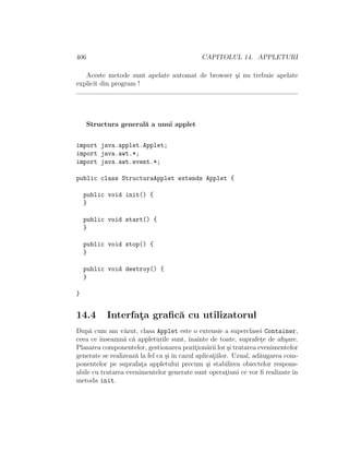 406 CAPITOLUL 14. APPLETURI
Aceste metode sunt apelate automat de browser ¸si nu trebuie apelate
explicit din program !
Structura general˘a a unui applet
import java.applet.Applet;
import java.awt.*;
import java.awt.event.*;
public class StructuraApplet extends Applet {
public void init() {
}
public void start() {
}
public void stop() {
}
public void destroy() {
}
}
14.4 Interfat¸a graﬁc˘a cu utilizatorul
Dup˘a cum am v˘azut, clasa Applet este o extensie a superclasei Container,
ceea ce ˆınseamn˘a c˘a appleturile sunt, ˆınainte de toate, suprafet¸e de aﬁ¸sare.
Plasarea componentelor, gestionarea pozit¸ion˘arii lor ¸si tratarea evenimentelor
generate se realizeaz˘a la fel ca ¸si ˆın cazul aplicat¸iilor. Uzual, ad˘augarea com-
ponentelor pe suprafat¸a appletului precum ¸si stabilirea obiectelor respons-
abile cu tratarea evenimentelor generate sunt operat¸iuni ce vor ﬁ realizate ˆın
metoda init.
 