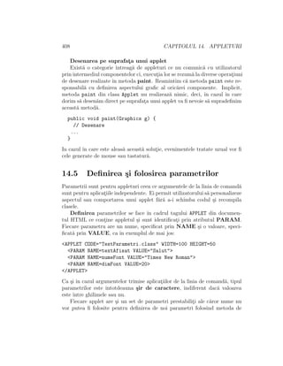 408 CAPITOLUL 14. APPLETURI
Desenarea pe suprafat¸a unui applet
Exist˘a o categorie ˆıntreag˘a de appleturi ce nu comunic˘a cu utilizatorul
prin intermediul componentelor ci, execut¸ia lor se rezum˘a la diverse operat¸iuni
de desenare realizate ˆın metoda paint. Reamintim c˘a metoda paint este re-
sponsabil˘a cu deﬁnirea aspectului graﬁc al oric˘arei componente. Implicit,
metoda paint din clasa Applet nu realizeaz˘a nimic, deci, ˆın cazul ˆın care
dorim s˘a desen˘am direct pe suprafat¸a unui applet va ﬁ nevoie s˘a supradeﬁnim
aceast˘a metod˘a.
public void paint(Graphics g) {
// Desenare
...
}
In cazul ˆın care este aleas˘a aceast˘a solut¸ie, evenimentele tratate uzual vor ﬁ
cele generate de mouse sau tastatur˘a.
14.5 Deﬁnirea ¸si folosirea parametrilor
Parametrii sunt pentru appleturi ceea ce argumentele de la linia de comand˘a
sunt pentru aplicat¸iile independente. Ei permit utilizatorului s˘a personalizeze
aspectul sau comportarea unui applet f˘ar˘a a-i schimba codul ¸si recompila
clasele.
Deﬁnirea parametrilor se face ˆın cadrul tagului APPLET din documen-
tul HTML ce cont¸ine appletul ¸si sunt identiﬁcat¸i prin atributul PARAM.
Fiecare parametru are un nume, speciﬁcat prin NAME ¸si o valoare, speci-
ﬁcat˘a prin VALUE, ca ˆın exemplul de mai jos:
<APPLET CODE="TestParametri.class" WIDTH=100 HEIGHT=50
<PARAM NAME=textAfisat VALUE="Salut">
<PARAM NAME=numeFont VALUE="Times New Roman">
<PARAM NAME=dimFont VALUE=20>
</APPLET>
Ca ¸si ˆın cazul argumentelor trimise aplicat¸iilor de la linia de comand˘a, tipul
parametrilor este ˆıntotdeauna ¸sir de caractere, indiferent dac˘a valoarea
este ˆıntre ghilimele sau nu.
Fiecare applet are ¸si un set de parametri prestabilit¸i ale c˘aror nume nu
vor putea ﬁ folosite pentru deﬁnirea de noi parametri folosind metoda de
 