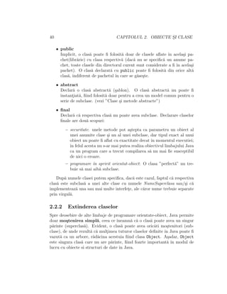 40 CAPITOLUL 2. OBIECTE S¸I CLASE
• public
Implicit, o clas˘a poate ﬁ folosit˘a doar de clasele aﬂate ˆın acela¸si pa-
chet(libr˘arie) cu clasa respectiv˘a (dac˘a nu se speciﬁc˘a un anume pa-
chet, toate clasele din directorul curent sunt considerate a ﬁ ˆın acela¸si
pachet). O clas˘a declarat˘a cu public poate ﬁ folosit˘a din orice alt˘a
clas˘a, indiferent de pachetul ˆın care se g˘ase¸ste.
• abstract
Declar˘a o clas˘a abstract˘a (¸sablon). O clas˘a abstract˘a nu poate ﬁ
instant¸iat˘a, ﬁind folosit˘a doar pentru a crea un model comun pentru o
serie de subclase. (vezi ”Clase ¸si metode abstracte”)
• ﬁnal
Declar˘a c˘a respectiva clas˘a nu poate avea subclase. Declarare claselor
ﬁnale are dou˘a scopuri:
– securitate: unele metode pot a¸stepta ca parametru un obiect al
unei anumite clase ¸si nu al unei subclase, dar tipul exact al unui
obiect nu poate ﬁ aﬂat cu exactitate decat ˆın momentul executiei;
ˆın felul acesta nu s-ar mai putea realiza obiectivul limbajului Java
ca un program care a trecut compilarea s˘a nu mai ﬁe susceptibil
de nici o eroare.
– programare ˆın spririt orientat-obiect: O clasa ”perfect˘a” nu tre-
buie s˘a mai aib˘a subclase.
Dup˘a numele clasei putem speciﬁca, dac˘a este cazul, faptul c˘a respectiva
clas˘a este subclas˘a a unei alte clase cu numele NumeSuperclasa sau/¸si c˘a
implementeaz˘a una sau mai multe interfet¸e, ale c˘aror nume trebuie separate
prin virgul˘a.
2.2.2 Extinderea claselor
Spre deosebire de alte limbaje de programare orientate-obiect, Java permite
doar mo¸stenirea simpl˘a, ceea ce ˆıneamn˘a c˘a o clas˘a poate avea un singur
p˘arinte (superclas˘a). Evident, o clas˘a poate avea oricˆati mo¸stenitori (sub-
clase), de unde rezult˘a c˘a mult¸imea tuturor claselor deﬁnite ˆın Java poate ﬁ
vazut˘a ca un arbore, r˘ad˘acina acestuia ﬁind clasa Object. A¸sadar, Object
este singura clas˘a care nu are p˘arinte, ﬁind foarte important˘a ˆın modul de
lucru cu obiecte si structuri de date ˆın Java.
 