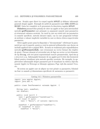 14.5. DEFINIREA S¸I FOLOSIREA PARAMETRILOR 409
mai sus. Ace¸stia apar direct ˆın corpul tagului APPLET ¸si deﬁnesc informat¸ii
generale despre applet. Exemple de astfel de parametri sunt CODE, WIDTH sau
HEIGHT. Lista lor complet˘a va ﬁ prezentata la descrierea tagului APPLET.
Folosirea parametrilor primit¸i de c˘atre un applet se face prin intermediul
metodei getParameter care prime¸ste ca argument numele unui parametru
¸si returneaz˘a valoarea acestuia. In cazul ˆın care nu exist˘a nici un parametru
cu numele speciﬁcat, metoda ˆıntoarce null, caz ˆın care programul trebuie
s˘a atribuie o valoare implicit˘a variabilei ˆın care se dorea citirea respectivului
parametru.
Orice applet poate pune la dispozit¸ie o ”documentat¸ie” referitoare la para-
metrii pe careˆıi suport˘a, pentru a veniˆın ajutorul utilizatorilor care doresc s˘a
includ˘a appletul ˆıntr-o pagin˘a Web. Aceasta se realizeaz˘a prin supradeﬁnirea
metodei getParameterInfo, care returneaz˘a un vector format din triplete
de ¸siruri. Fiecare element al vectorului este de fapt un vector cu trei elemente
de tip String, cele trei ¸siruri reprezentˆand numele parametrului, tipul s˘au ¸si
o descriere a sa. Informat¸iile furnizate de un applet pot ﬁ citite din browserul
folosit pentru vizualizare prin metode speciﬁce acestuia. De exemplu, ˆın ap-
pletviewer informat¸iile despre parametri pot ﬁ vizualizate la rubrica Info din
meniul Applet, ˆın Netscape se folose¸ste opt¸iunea Page info din meniul View,
etc.
S˘a scriem un applet care s˘a aﬁ¸seze un text primit ca parametru, folosind
un font cu numele ¸si dimensiunea speciﬁcate de asemenea ca parametri.
Listing 14.1: Folosirea parametrilor
import java.applet.Applet;
import java.awt .*;
public class TestParametri extends Applet {
String text , numeFont;
int dimFont;
public void init () {
text = getParameter("textAfisat");
if (text == null)
text = "Hello"; // valoare implicita
numeFont = getParameter("numeFont");
if (numeFont == null)
numeFont = "Arial";
 