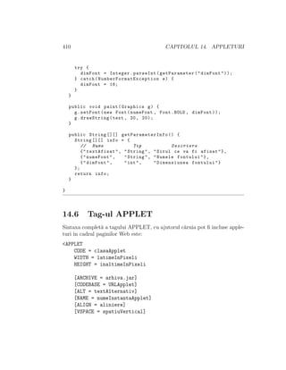 410 CAPITOLUL 14. APPLETURI
try {
dimFont = Integer.parseInt(getParameter("dimFont"));
} catch( NumberFormatException e) {
dimFont = 16;
}
}
public void paint(Graphics g) {
g.setFont(new Font(numeFont , Font.BOLD , dimFont));
g.drawString(text , 20, 20);
}
public String [][] getParameterInfo () {
String [][] info = {
// Nume Tip Descriere
{"textAfisat", "String", "Sirul ce va fi afisat"},
{"numeFont", "String", "Numele fontului"},
{"dimFont", "int", "Dimensiunea fontului"}
};
return info;
}
}
14.6 Tag-ul APPLET
Sintaxa complet˘a a tagului APPLET, cu ajutorul c˘aruia pot ﬁ incluse apple-
turi ˆın cadrul paginilor Web este:
<APPLET
CODE = clasaApplet
WIDTH = latimeInPixeli
HEIGHT = inaltimeInPixeli
[ARCHIVE = arhiva.jar]
[CODEBASE = URLApplet]
[ALT = textAlternativ]
[NAME = numeInstantaApplet]
[ALIGN = aliniere]
[VSPACE = spatiuVertical]
 