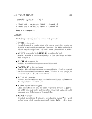 14.6. TAG-UL APPLET 411
[HSPACE = spatiuOrizontal] >
[< PARAM NAME = parametru1 VALUE = valoare1 >]
[< PARAM NAME = parametru2 VALUE = valoare2 >]
...
[text HTML alternativ]
</APPLET>
Atributele puse ˆıntre paranteze p˘atrate sunt opt¸ionale.
• CODE = clasaApplet
Numele ﬁ¸sierului ce cont¸ine clasa principal˘a a appletului. Acesta va
ﬁ c˘autat ˆın directorul speciﬁcat de CODEBASE. Nu poate ﬁ absolut ¸si
trebuie obligatoriu speciﬁcat. Extensia ”.class” poate sau nu s˘a apar˘a.
• WIDTH =latimeInPixeli, HEIGHT =inaltimeInPixeli
Speciﬁc˘a l˘at¸imea ¸si ˆın˘alt¸imea suprafet¸ei ˆın care va ﬁ aﬁ¸sat appletul.
Sunt obligatorii.
• ARCHIVE = arhiva.jar
Speciﬁc˘a arhiva ˆın care se g˘asesc clasele appletului.
• CODEBASE = directorApplet
Speciﬁc˘a URL-ul la care se g˘ase¸ste clasa appletului. Uzual se exprim˘a
relativ la directorul documentului HTML. In cazul ˆın care lipse¸ste, se
consider˘a implicit URL-ul documentului.
• ALT = textAlternativ
Speciﬁc˘a textul ce trebuie aﬁ¸sat dac˘a browserul ˆınt¸elege tagul APPLET
dar nu poate rula appleturi Java.
• NAME =numeInstantaApplet
Ofer˘a posibilitatea de a da un nume respectivei instant¸e a appletu-
lui, astfel ˆıncˆat mai multe appleturi aﬂate pe aceea¸si pagin˘a s˘a poat˘a
comunica ˆıntre ele folosindu-se de numele lor.
• ALIGN =aliniere
Semniﬁc˘a modalitatea de aliniere a appletului ˆın pagina Web. Acest
atribut poate primi una din urm˘atoarele valori: left, right, top,
 