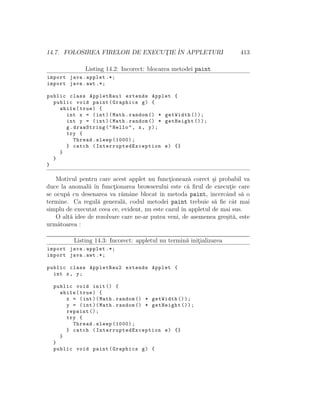 14.7. FOLOSIREA FIRELOR DE EXECUT¸IE ˆIN APPLETURI 413
Listing 14.2: Incorect: blocarea metodei paint
import java.applet .*;
import java.awt .*;
public class AppletRau1 extends Applet {
public void paint(Graphics g) {
while(true) {
int x = (int)(Math.random () * getWidth ());
int y = (int)(Math.random () * getHeight ());
g.drawString("Hello", x, y);
try {
Thread.sleep (1000);
} catch ( InterruptedException e) {}
}
}
}
Motivul pentru care acest applet nu funct¸ioneaz˘a corect ¸si probabil va
duce la anomalii ˆın funct¸ionarea browserului este c˘a ﬁrul de execut¸ie care
se ocup˘a cu desenarea va r˘amˆane blocat ˆın metoda paint, ˆıncercˆand s˘a o
termine. Ca regul˘a general˘a, codul metodei paint trebuie s˘a ﬁe cˆat mai
simplu de executat ceea ce, evident, nu este cazul ˆın appletul de mai sus.
O alt˘a idee de rezolvare care ne-ar putea veni, de asemenea gre¸sit˘a, este
urm˘atoarea :
Listing 14.3: Incorect: appletul nu termin˘a init¸ializarea
import java.applet .*;
import java.awt .*;
public class AppletRau2 extends Applet {
int x, y;
public void init () {
while(true) {
x = (int)(Math.random () * getWidth ());
y = (int)(Math.random () * getHeight ());
repaint ();
try {
Thread.sleep (1000);
} catch ( InterruptedException e) {}
}
}
public void paint(Graphics g) {
 