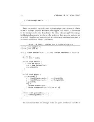 414 CAPITOLUL 14. APPLETURI
g.drawString("Hello", x, y);
}
}
Pentru a putea da o solut¸ie corect˘a problemei propuse, trebuie s˘a folosim
un ﬁr de execut¸ie propriu. Structura unui applet care doreste s˘a lanseze un
ﬁr de execut¸ie poate avea dou˘a forme. In prima situat¸ie appletul porne¸ste
ﬁrul la init¸ialzarea sa iar acesta va rula, indiferent dac˘a appletul mai este sau
nu vizibil, pˆan˘a la oprirea sa natural˘a (terminarea metodei run) sau pˆan˘a la
ˆınchiderea sesiunii de lucru a browserului.
Listing 14.4: Corect: folosirea unui ﬁr de execut¸ie propriu
import java.applet .*;
import java.awt .*;
public class AppletCorect1 extends Applet implements Runnable
{
int x, y;
Thread fir = null;
public void init () {
if (fir == null) {
fir = new Thread(this);
fir.start ();
}
}
public void run() {
while(true) {
x = (int)(Math.random () * getWidth ());
y = (int)(Math.random () * getHeight ());
repaint ();
try {
Thread.sleep (1000);
} catch ( InterruptedException e) {}
}
}
public void paint(Graphics g) {
g.drawString("Hello", x, y);
}
}
In cazul ˆın care ﬁrul de execut¸ie pornit de applet efectueaz˘a operatii ce
 