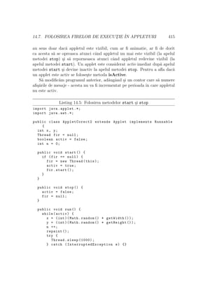 14.7. FOLOSIREA FIRELOR DE EXECUT¸IE ˆIN APPLETURI 415
au sens doar dac˘a appletul este vizibil, cum ar ﬁ animatie, ar ﬁ de dorit
ca acesta s˘a se opreasca atunci cˆand appletul nu mai este vizibil (la apelul
metodei stop) ¸si s˘a reporneasca atunci cˆand appletul redevine vizibil (la
apelul metodei start). Un applet este considerat activ imediat dup˘a apelul
metodei start ¸si devine inactiv la apelul metodei stop. Pentru a aﬂa dac˘a
un applet este activ se folose¸ste metoda isActive.
S˘a modiﬁc˘am programul anterior, ad˘augˆand ¸si un contor care s˘a numere
aﬁ¸s˘arile de mesaje - acesta nu va ﬁ incrementat pe perioada ˆın care appletul
nu este activ.
Listing 14.5: Folosirea metodelor start ¸si stop
import java.applet .*;
import java.awt .*;
public class AppletCorect2 extends Applet implements Runnable
{
int x, y;
Thread fir = null;
boolean activ = false;
int n = 0;
public void start () {
if (fir == null) {
fir = new Thread(this);
activ = true;
fir.start ();
}
}
public void stop () {
activ = false;
fir = null;
}
public void run() {
while(activ) {
x = (int)(Math.random () * getWidth ());
y = (int)(Math.random () * getHeight ());
n ++;
repaint ();
try {
Thread.sleep (1000);
} catch ( InterruptedException e) {}
 
