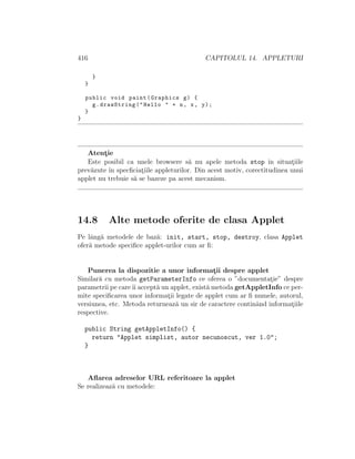 416 CAPITOLUL 14. APPLETURI
}
}
public void paint(Graphics g) {
g.drawString("Hello " + n, x, y);
}
}
Atent¸ie
Este posibil ca unele browsere s˘a nu apele metoda stop ˆın situat¸iile
prev˘azute ˆın specﬁciat¸iile appleturilor. Din acest motiv, corectitudinea unui
applet nu trebuie s˘a se bazeze pa acest mecanism.
14.8 Alte metode oferite de clasa Applet
Pe lˆang˘a metodele de baz˘a: init, start, stop, destroy, clasa Applet
ofer˘a metode speciﬁce applet-urilor cum ar ﬁ:
Punerea la dispozitie a unor informat¸ii despre applet
Similar˘a cu metoda getParameterInfo ce oferea o ”documentat¸ie” despre
parametrii pe careˆıi accept˘a un applet, exist˘a metoda getAppletInfo ce per-
mite speciﬁcarea unor informat¸ii legate de applet cum ar ﬁ numele, autorul,
versiunea, etc. Metoda returneaz˘a un sir de caractere continˆand informat¸iile
respective.
public String getAppletInfo() {
return "Applet simplist, autor necunoscut, ver 1.0";
}
Aﬂarea adreselor URL referitoare la applet
Se realizeaz˘a cu metodele:
 