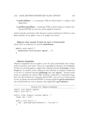 14.8. ALTE METODE OFERITE DE CLASA APPLET 417
• getCodeBase - ce returneaz˘a URL-ul directorului ce cont¸ine clasa
appletului;
• getDocumentBase - returneaz˘a URL-ul directorului ce cont¸ine doc-
umentul HTML ˆın care este inclus appletul respectiv.
Aceste metode sunt foarte utile deoarece permit speciﬁcarea relativ˘a a unor
ﬁ¸siere folosite de un applet, cum ar ﬁ imagini sau sunete.
Aﬁ¸sarea unor mesaje ˆın bara de stare a browserului
Acest lucru se realizeaz˘a cu metoda showStatus
public void init() {
showStatus("Initializare applet...");
}
Aﬁ¸sarea imaginilor
Aﬁ¸sarea imaginilor ˆıntr-un applet se face ﬁe prin intermediul unei compo-
nente ce permite acest lucru, cum ar ﬁ o suprafat¸˘a de desenare de tip Canvas,
ﬁe direct ˆın metoda paint a applet-ului, folosind metoda drawImage a clasei
Graphics. In ambele cazuri, obt¸inerea unei referint¸e la imaginea respectiv˘a
se va face cu ajutorul metodei getImage din clasa Applet. Aceasta poate
primi ca argument ﬁe adresa URL absolut˘a a ﬁ¸sierului ce reprezint˘a imag-
inea, ﬁe calea relativ˘a la o anumit˘a adres˘a URL, cum ar ﬁ cea a directorului
ˆın care se g˘ase¸ste documentul HTML ce cont¸ine appletul (getDocumentBase)
sau a directorului ˆın care se g˘ase¸ste clasa appletului (getCodeBase).
Listing 14.6: Aﬁ¸sarea imaginilor
import java.applet.Applet;
import java.awt .*;
public class Imagini extends Applet {
Image img = null;
public void init () {
img = getImage(getCodeBase (), "taz.gif");
}
 