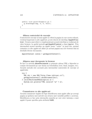 418 CAPITOLUL 14. APPLETURI
public void paint(Graphics g) {
g.drawImage(img , 0, 0, this);
}
}
Aﬂarea contextului de execut¸ie
Contextul de execut¸ie al unui applet se refer˘a la paginaˆın care acesta ruleaz˘a,
eventual ˆımpreun˘a cu alte appleturi, ¸si este descris de interfat¸a AppletCon-
text. Crearea unui obiect ce implementeaz˘a aceast˘a interfat¸˘a se realizeaz˘a de
c˘atre browser, la apelul metodei getAppletContext a clasei Applet. Prin
intermediul acestei interfet¸e un applet poate ”vedea” ˆın jurul sau, putˆand
comunica cu alte applet-uri aﬂate pe aceeasi pagin˘a sau cere browser-ului s˘a
deschid˘a diverse documente.
AppletContext contex = getAppletContext();
Aﬁ¸sarea unor documente ˆın browser
Se face cu metoda showDocument ce prime¸ste adresa URL a ﬁ¸sierului ce
cont¸ine documentul pe care dorim sa-l deschidem (text, html, imagine, etc).
Aceast˘a metod˘a este accesat˘a prin intermediul contextului de execut¸ie al
appletului.
try {
URL doc = new URL("http://www.infoiasi.ro");
getAppletContext().showDocument(doc);
} catch(MalformedURLException e) {
System.err.println("URL invalid! n" + e);
}
Comunicarea cu alte applet-uri
Aceast˘a comunicare implic˘a de fapt identiﬁcarea unui applet aﬂat pe aceea¸si
pagina ¸si apelarea unei metode sau setarea unei variabile publice a acestuia.
Identiﬁcarea se face prin intermediu numelui pe care orice instant¸a a unui
applet ˆıl poate speciﬁca prin atributul NAME.
 