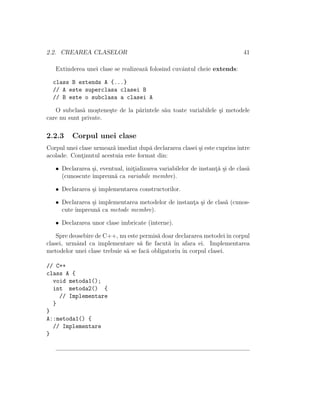 2.2. CREAREA CLASELOR 41
Extinderea unei clase se realizeaz˘a folosind cuvˆantul cheie extends:
class B extends A {...}
// A este superclasa clasei B
// B este o subclasa a clasei A
O subclas˘a mo¸stene¸ste de la p˘arintele s˘au toate variabilele ¸si metodele
care nu sunt private.
2.2.3 Corpul unei clase
Corpul unei clase urmeaz˘a imediat dup˘a declararea clasei ¸si este cuprinsˆıntre
acolade. Cont¸inutul acestuia este format din:
• Declararea ¸si, eventual, init¸ializarea variabilelor de instant¸˘a ¸si de clas˘a
(cunoscute ˆımpreun˘a ca variabile membre).
• Declararea ¸si implementarea constructorilor.
• Declararea ¸si implementarea metodelor de instant¸a ¸si de clas˘a (cunos-
cute ˆımpreun˘a ca metode membre).
• Declararea unor clase imbricate (interne).
Spre deosebire de C++, nu este permis˘a doar declararea metodeiˆın corpul
clasei, urmˆand ca implementare s˘a ﬁe facut˘a ˆın afara ei. Implementarea
metodelor unei clase trebuie s˘a se fac˘a obligatoriu ˆın corpul clasei.
// C++
class A {
void metoda1();
int metoda2() {
// Implementare
}
}
A::metoda1() {
// Implementare
}
 
