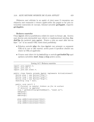 14.8. ALTE METODE OFERITE DE CLASA APPLET 419
Obt¸inerea unei referint¸e la un applet al c˘arui nume ˆıl cunoa¸stem sau
obt¸inerea unei enumer˘ari a tuturor applet-urilor din pagin˘a se fac prin in-
termediul contextului de execut¸ie, folosind metodele getApplet, respectiv
getApplets.
Redarea sunetelor
Clasa Applet ofer˘a ¸si posibilitatea red˘arii de sunete ˆın format .au. Acestea
sunt descrise prin intermediul unor obiecte ce implementeaz˘a interfat¸a Au-
dioClip din pachetul java.applet. Pentru a reda un sunet aﬂat ˆıntr-un
ﬁ¸sier ”.au” la un anumit URL exist˘a dou˘a posibilit˘at¸i:
• Folosirea metodei play din clasa Applet care prime¸ste ca argument
URL-ul la care se aﬂ˘a sunetul; acesta poate ﬁ speciﬁcat absolut sau
relativ la URL-ul appletului
• Crearea unui obiect de tip AudioClip cu metoda getAudioClip apoi
apelarea metodelor start, loop ¸si stop pentru acesta.
Listing 14.7: Redarea sunetelor
import java.applet .*;
import java.awt .*;
import java.awt.event .*;
public class Sunete extends Applet implements ActionListener{
Button play = new Button("Play");
Button loop = new Button("Loop");
Button stop = new Button("Stop");
AudioClip clip = null;
public void init () {
// Fisierul cu sunetul trebuie sa fie in acelasi
// director cu appletul
clip = getAudioClip(getCodeBase (), "sunet.au");
add(play);
add(loop);
add(stop);
play. addActionListener (this);
loop. addActionListener (this);
stop. addActionListener (this);
 
