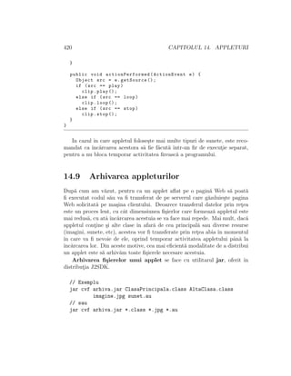 420 CAPITOLUL 14. APPLETURI
}
public void actionPerformed (ActionEvent e) {
Object src = e.getSource ();
if (src == play)
clip.play ();
else if (src == loop)
clip.loop ();
else if (src == stop)
clip.stop ();
}
}
In cazul ˆın care appletul folose¸ste mai multe tipuri de sunete, este reco-
mandat ca ˆınc˘arcarea acestora s˘a ﬁe f˘acut˘a ˆıntr-un ﬁr de execut¸ie separat,
pentru a nu bloca temporar activitatea ﬁreasc˘a a programului.
14.9 Arhivarea appleturilor
Dup˘a cum am v˘azut, pentru ca un applet aﬂat pe o pagin˘a Web s˘a poat˘a
ﬁ executat codul s˘au va ﬁ transferat de pe serverul care g˘azduie¸ste pagina
Web solicitat˘a pe ma¸sina clientului. Deoarece transferul datelor prin ret¸ea
este un proces lent, cu cˆat dimensiunea ﬁ¸sierlor care formeaz˘a appletul este
mai redus˘a, cu atˆa ˆınc˘arcarea acestuia se va face mai repede. Mai mult, dac˘a
appletul cont¸ine ¸si alte clase ˆın afar˘a de cea principal˘a sau diverse resurse
(imagini, sunete, etc), acestea vor ﬁ transferate prin ret¸ea abia ˆın momentul
ˆın care va ﬁ nevoie de ele, oprind temporar activitatea appletului pˆan˘a la
ˆınc˘arcarea lor. Din aceste motive, cea mai eﬁcient˘a modalitate de a distribui
un applet este s˘a arhiv˘am toate ﬁ¸sierele necesare acestuia.
Arhivarea ﬁ¸sierelor unui applet se face cu utilitarul jar, oferit ˆın
distribut¸ia J2SDK.
// Exemplu
jar cvf arhiva.jar ClasaPrincipala.class AltaClasa.class
imagine.jpg sunet.au
// sau
jar cvf arhiva.jar *.class *.jpg *.au
 