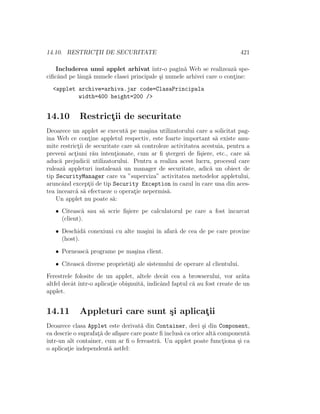 14.10. RESTRICT¸II DE SECURITATE 421
Includerea unui applet arhivat ˆıntr-o pagin˘a Web se realizeaz˘a spe-
ciﬁc˘and pe lˆang˘a numele clasei principale ¸si numele arhivei care o cont¸ine:
<applet archive=arhiva.jar code=ClasaPrincipala
width=400 height=200 />
14.10 Restrict¸ii de securitate
Deoarece un applet se execut˘a pe ma¸sina utilizatorului care a solicitat pag-
ina Web ce cont¸ine appletul respectiv, este foarte important s˘a existe anu-
mite restrict¸ii de securitate care s˘a controleze activitatea acestuia, pentru a
preveni act¸iuni r˘au intent¸ionate, cum ar ﬁ ¸stergeri de ﬁ¸siere, etc., care s˘a
aduc˘a prejudicii utilizatorului. Pentru a realiza acest lucru, procesul care
ruleaz˘a appleturi instaleaz˘a un manager de securitate, adic˘a un obiect de
tip SecurityManager care va ”superviza” activitatea metodelor appletului,
aruncˆand except¸ii de tip Security Exception ˆın cazul ˆın care una din aces-
tea ˆıncearc˘a s˘a efectueze o operat¸ie nepermis˘a.
Un applet nu poate s˘a:
• Citeasc˘a sau s˘a scrie ﬁ¸siere pe calculatorul pe care a fost ˆıncarcat
(client).
• Deschid˘a conexiuni cu alte ma¸sini ˆın afar˘a de cea de pe care provine
(host).
• Porneasc˘a programe pe ma¸sina client.
• Citeasc˘a diverse propriet˘at¸i ale sistemului de operare al clientului.
Ferestrele folosite de un applet, altele decˆat cea a browserului, vor ar˘ata
altfel decˆat ˆıntr-o aplicat¸ie obi¸snuit˘a, indicˆand faptul c˘a au fost create de un
applet.
14.11 Appleturi care sunt ¸si aplicat¸ii
Deoarece clasa Applet este derivat˘a din Container, deci ¸si din Component,
ea descrie o suprafat¸˘a de aﬁ¸sare care poate ﬁ inclus˘a ca orice alt˘a component˘a
ˆıntr-un alt container, cum ar ﬁ o fereastr˘a. Un applet poate funct¸iona ¸si ca
o aplicat¸ie independent˘a astfel:
 