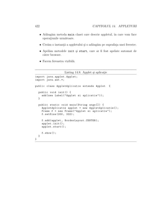 422 CAPITOLUL 14. APPLETURI
• Ad˘aug˘am metoda main clasei care descrie appletul, ˆın care vom face
operat¸iunile urm˘atoare.
• Cre˘am o instant¸˘a a appletului ¸si o ad˘aug˘am pe suprafat¸a unei ferestre.
• Apel˘am metodele init ¸si start, care ar ﬁ fost apelate automat de
c˘atre browser.
• Facem fereastra vizibil˘a.
Listing 14.8: Applet ¸si aplicat¸ie
import java.applet.Applet;
import java.awt .*;
public class AppletAplicatie extends Applet {
public void init () {
add(new Label("Applet si aplicatie"));
}
public static void main(String args []) {
AppletAplicatie applet = new AppletAplicatie ();
Frame f = new Frame("Applet si aplicatie");
f.setSize (200, 200);
f.add(applet , BorderLayout.CENTER);
applet.init ();
applet.start ();
f.show ();
}
}
 