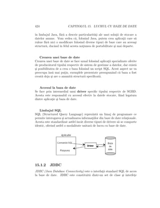 424 CAPITOLUL 15. LUCRUL CU BAZE DE DATE
ˆın limbajul Java, f˘ar˘a a descrie particularit˘at¸i ale unei solut¸ii de stocare a
datelor anume. Vom vedea c˘a, folosind Java, putem crea aplicat¸ii care s˘a
ruleze f˘ar˘a nici o modiﬁcare folosind diverse tipuri de baze care au aceea¸si
structur˘a, ducˆand ˆın felul acesta not¸iunea de portabilitate ¸si mai departe.
Crearea unei baze de date
Crearea unei baze de date se face uzual folosind aplicat¸ii specializate oferite
de produc˘atorul tipului respectiv de sistem de gestiune a datelor, dar exist˘a
¸si posibilitatea de a crea o baza folosind un script SQL. Acest aspect ne va
preocupa ˆıns˘a mai put¸in, exemplele prezentate presupunˆand c˘a baza a fost
creat˘a deja ¸si are o anumit˘a structur˘a speciﬁcat˘a.
Accesul la baza de date
Se face prin intermediul unui driver speciﬁc tipului respectiv de SGBD.
Acesta este responsabil cu accesul efectiv la datele stocate, ﬁind legatura
dintre aplicat¸ie ¸si baza de date.
Limbajul SQL
SQL (Structured Query Language) reprezint˘a un limaj de programare ce
permite interogarea ¸si actualizarea informat¸iilor din baze de date relat¸ionale.
Acesta este standardizat astfel ˆıncˆat diverse tipuri de drivere s˘a se comporte
identic, oferind astfel o modalitate unitar˘a de lucru cu baze de date.
15.1.2 JDBC
JDBC (Java Database Connectivity) este o interfat¸˘a standard SQL de acces
la baze de date. JDBC este constituit˘a dintr-un set de clase ¸si interfet¸e
 